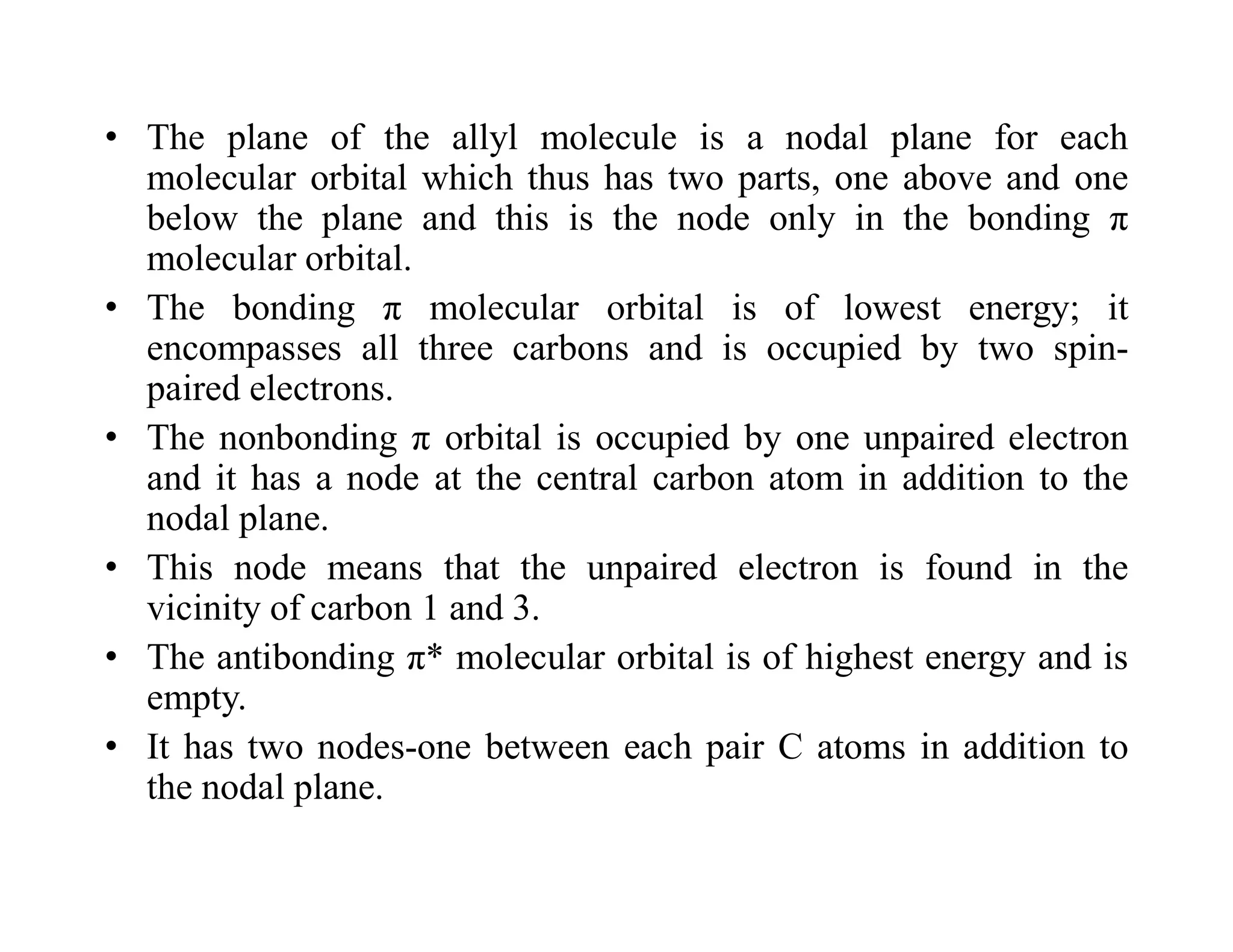 • The plane of the allyl molecule is a nodal plane for each
molecular orbital which thus has two parts, one above and one
below the plane and this is the node only in the bonding π
molecular orbital.
• The bonding π molecular orbital is of lowest energy; it
encompasses all three carbons and is occupied by two spin-
paired electrons.
• The nonbonding π orbital is occupied by one unpaired electron
and it has a node at the central carbon atom in addition to the
nodal plane.
• This node means that the unpaired electron is found in the
vicinity of carbon 1 and 3.
• The antibonding π* molecular orbital is of highest energy and is
empty.
• It has two nodes-one between each pair C atoms in addition to
the nodal plane.
 