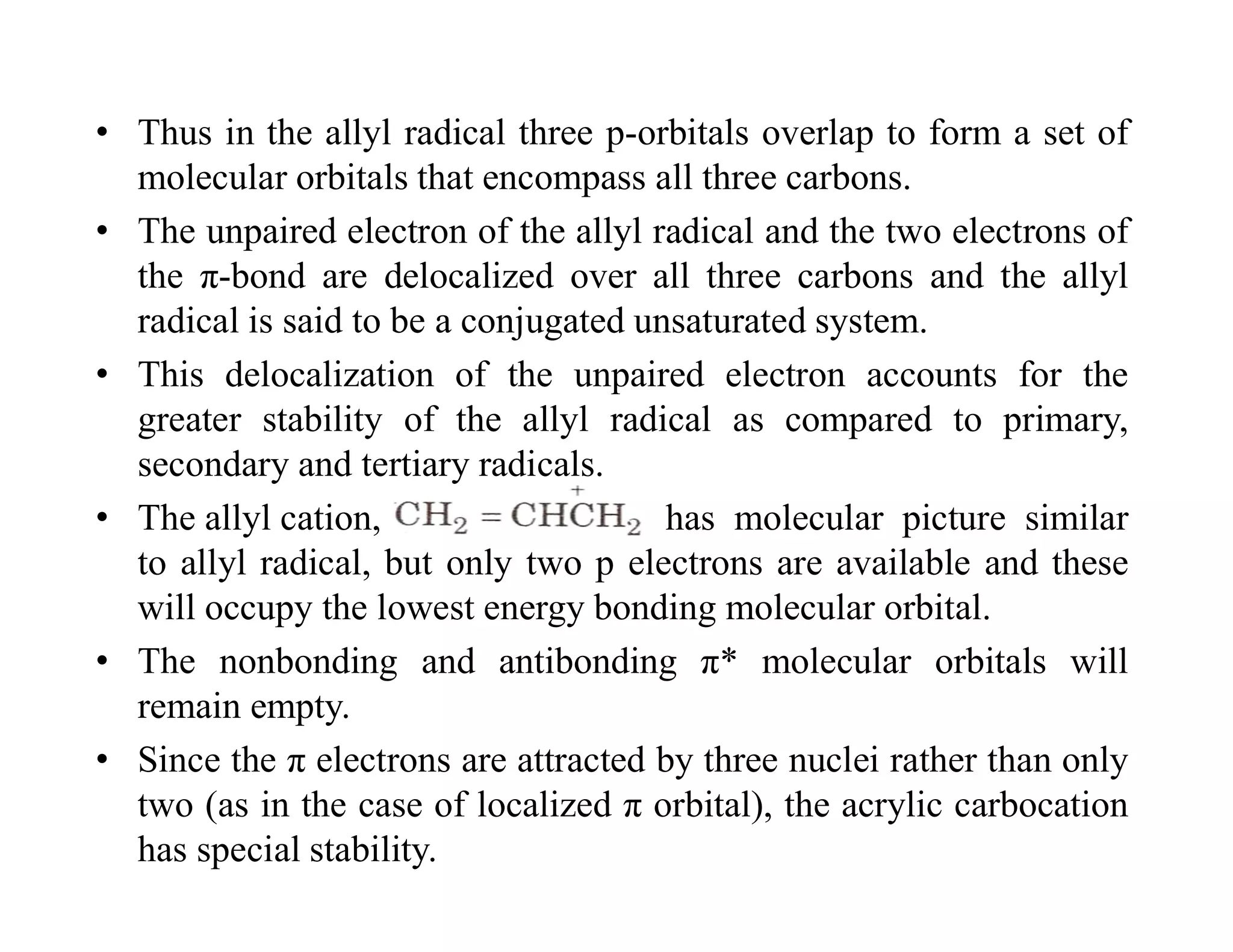 • Thus in the allyl radical three p-orbitals overlap to form a set of
molecular orbitals that encompass all three carbons.
• The unpaired electron of the allyl radical and the two electrons of
the π-bond are delocalized over all three carbons and the allyl
radical is said to be a conjugated unsaturated system.
• This delocalization of the unpaired electron accounts for the
greater stability of the allyl radical as compared to primary,
secondary and tertiary radicals.
• The allyl cation, has molecular picture similar
to allyl radical, but only two p electrons are available and these
will occupy the lowest energy bonding molecular orbital.
• The nonbonding and antibonding π* molecular orbitals will
remain empty.
• Since the π electrons are attracted by three nuclei rather than only
two (as in the case of localized π orbital), the acrylic carbocation
has special stability.
 