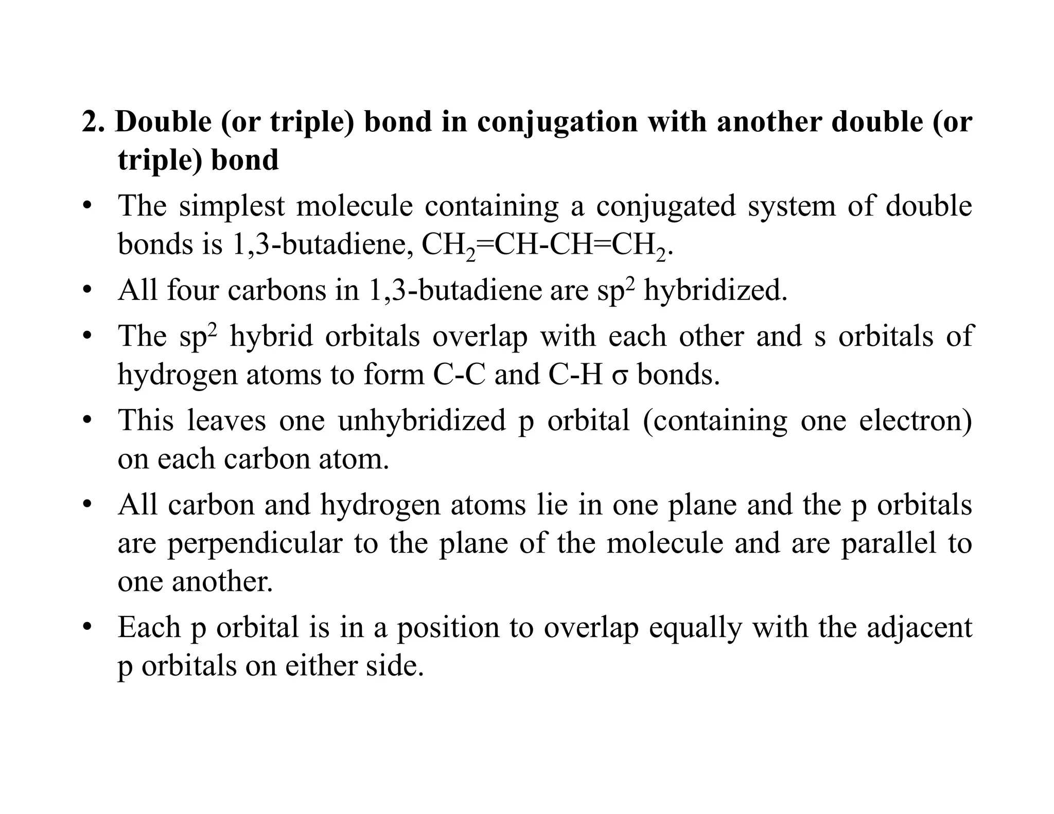 2. Double (or triple) bond in conjugation with another double (or
triple) bond
• The simplest molecule containing a conjugated system of double
bonds is 1,3-butadiene, CH2=CH-CH=CH2.
• All four carbons in 1,3-butadiene are sp2 hybridized.
• The sp2 hybrid orbitals overlap with each other and s orbitals of
hydrogen atoms to form C-C and C-H σ bonds.
• This leaves one unhybridized p orbital (containing one electron)
on each carbon atom.
• All carbon and hydrogen atoms lie in one plane and the p orbitals
are perpendicular to the plane of the molecule and are parallel to
one another.
• Each p orbital is in a position to overlap equally with the adjacent
p orbitals on either side.
 