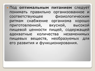  Под оптимальным питанием следует
понимать правильно организованное и
соответствующее физиологическим
ритмам снабжение организма хорошо
приготовленной, вкусной, высокой
пищевой ценности пищей, содержащей
адекватные количества незаменимых
пищевых веществ, необразуемых для
его развития и функционирования.
 