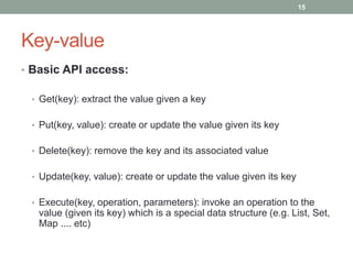 Key-value
• Basic API access:
• Get(key): extract the value given a key
• Put(key, value): create or update the value given its key
• Delete(key): remove the key and its associated value
• Update(key, value): create or update the value given its key
• Execute(key, operation, parameters): invoke an operation to the
value (given its key) which is a special data structure (e.g. List, Set,
Map .... etc)
15
 