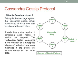 Cassandra Gossip Protocol
• What is Gossip protocol ?
Gossip is the message system
that Cassandra nodes, virtual
nodes used to make their data
consistent with each other.
A node has a data replica. If
something goes wrong, a
replica can respond. The
replication_factor parameter
in the creation of a KeySpace
(database) indicates how many
machines in the cluster will
receive copies of the same
data.
26
 