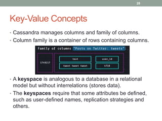 Key-Value Concepts
• Cassandra manages columns and family of columns.
• Column family is a container of rows containing columns.
• A keyspace is analogous to a database in a relational
model but without interrelations (stores data).
• The keyspaces require that some attributes be defined,
such as user-defined names, replication strategies and
others.
28
 