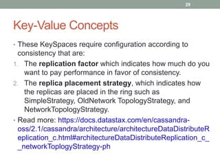 Key-Value Concepts
• These KeySpaces require configuration according to
consistency that are:
1. The replication factor which indicates how much do you
want to pay performance in favor of consistency.
2. The replica placement strategy, which indicates how
the replicas are placed in the ring such as
SimpleStrategy, OldNetwork TopologyStrategy, and
NetworkTopologyStrategy.
• Read more: https://docs.datastax.com/en/cassandra-
oss/2.1/cassandra/architecture/architectureDataDistributeR
eplication_c.html#architectureDataDistributeReplication_c_
_networkToplogyStrategy-ph
29
 