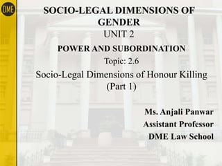 SOCIO-LEGAL DIMENSIONS OF
GENDER
UNIT 2
POWER AND SUBORDINATION
Topic: 2.6
Socio-Legal Dimensions of Honour Killing
(Part 1)
Ms. Anjali Panwar
Assistant Professor
DME Law School
 
