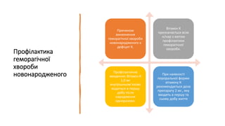 Профілактика
геморагічної
хвороби
новонародженого
Причиною
виникнення
геморагічної хвороби
новонародженого є
дефіцит К.
Вітамін К
призначається всім
н/нар з метою
профілактики
геморагічної
хвороби.
Профілактичне
введення: Вітамін К
1,0 мг
внутрішньом’язово
водиться в першу
добу після
народження
одноразово.
При наявності
пероральної форми
вітаміну К
рекомендується доза
препарату 2 мг., яку
вводять в першу та
сьому добу життя
 