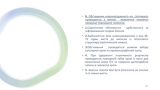 • Б. Обстеження новонародженого на гіпотиреоз
проводиться з метою виявлення зниженої
продукції тиреоїдних гормонів.
• 1.Скринінгове обстеження здійснюється за
інформованою згодою батьків.
• 2.Здійснюється всім новонародженим у віці 48-
72 годин життя до виписки із пологового
стаціонару (протипоказів немає).
• 3.Обстеження проводиться шляхом забору
капілярної крові на хроматографічний папір.
• 4. При одержанні позитивного результату
проводиться повторний забір крові із вени для
визначення рівня ТСГ та гормонів щитоподібної
залози в сироватці крові.
• 5. Замісна терапія має бути розпочата не пізніше
3-го тижня життя.
108
 