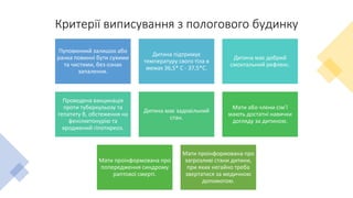 Критерії виписування з пологового будинку
Пуповинний залишок або
ранка повинні бути сухими
та чистими, без ознак
запалення.
Дитина підтримує
температуру свого тіла в
межах 36,5* С - 37,5*С.
Дитина має добрий
смоктальний рефлекс.
Проведена вакцинація
проти туберкульозу та
гепатиту В, обстеження на
фенілкетонурію та
вроджений гіпотиреоз.
Дитина має задовільний
стан.
Мати або члени сім’ї
мають достатні навички
догляду за дитиною.
Мати проінформована про
попередження синдрому
раптової смерті.
Мати проінформована про
загрозливі стани дитини,
при яких негайно треба
звертатися за медичною
допомогою.
 