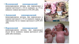 • Недоношений новонароджений -
живонароджена дитина, яка народилася в
терміні вагітності з 22-го повного до 37-го
повного тижня вагітності (154-258 діб).
• Доношений новонароджений –
живонароджена дитина, яка народилася в
терміні вагітності з 37-го повного тижня до
закінчення 42-го тижня вагітності (259-293
діб).
• Переношений новонароджений -
живонароджена дитина, яка народилася
після 42-го повного тижня вагітності (294
доби або пізніше).
 
