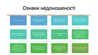 Ознаки недоношеності
Неголосний крик
Шкіра вкрита пушком в
великої кількості
Шкіра зморшкувата,
підшкірна клітковина
розвинута слабко
Мале тім’ячко відкрите,
велике тім’ячко більше
ніж 2 х 2,5 см
Хрящи вух недорозвинуті,
м’які, асиметричні
Розміри голови значно
перевищують розміри
грудної клітки
Нігті не виходять за краї
пальців
Великі статеві губи у
дівчаток недорозвинуті,
статева щілина зяє. У
хлопчиків яєчка не
опущені в калитку.
Пупкове кільце
розташовано нижче
середині відстані між
мечеподібним відростком
і кістками лона.
Дихання нерівномірне за
частотою, аритмічне,
часто виникає апное
Слабко виражений
ковтальний і ссальний
рефлекси.
Маса тіла менше 2500 г,
зріст менше 45 см.
 