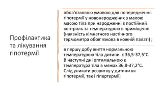 Профілактика
та лікування
гіпотермії
обов’язковою умовою для попередження
гіпотермії у новонароджених з малою
масою тіла при народженні є постійний
контроль за температурою в приміщенні
(наявність кімнатного настінного
термометра обов’язкова в кожній палаті) ;
в першу добу життя нормальною
температурою тіла дитини є 36,5-37,5°С.
В наступні дні оптимальною є
температура тіла в межах 36,8-37,2°С.
Слід уникати розвитку у дитини як
гіпотермії, так і гіпертермії;
 