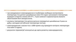 • при виходжуванні новонароджених в інкубаторах необхідно контролювати
температуру тіла дитини щонайменше кожні 4-6 годин і регулювати температуру
всередині апаратів в межах 30-37°С . У разі наявності сервоконтролю вважати
обов’язковим його використання;
• контроль температури тіла дитини рутинно проводиться щонайменше 4 рази на
добу, у випадках нестабільної температури частіше;
• новонародженим з масою тіла ≤ 1000 грамів слід проводити контроль температури
тіла кожні 3 години;
• результати термометрії записуються до карти розвитку новонародженого;
 