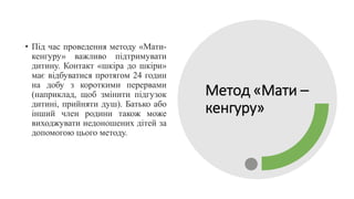 Метод «Мати –
кенгуру»
• Під час проведення методу «Мати-
кенгуру» важливо підтримувати
дитину. Контакт «шкіра до шкіри»
має відбуватися протягом 24 годин
на добу з короткими перервами
(наприклад, щоб змінити підгузок
дитині, прийняти душ). Батько або
інший член родини також може
виходжувати недоношених дітей за
допомогою цього методу.
 