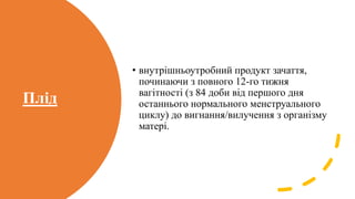 Плід
• внутрішньоутробний продукт зачаття,
починаючи з повного 12-го тижня
вагітності (з 84 доби від першого дня
останнього нормального менструального
циклу) до вигнання/вилучення з організму
матері.
 