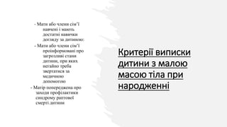 Критерії виписки
дитини з малою
масою тіла при
народженні
- Мати або члени сім’ї
навчені і мають
достатні навички
догляду за дитиною:
- Мати або члени сім’ї
проінформовані про
загрозливі стани
дитини, при яких
негайно треба
звертатися за
медичною
допомогою
- Матір попереджена про
заходи профілактики
синдрому раптової
смерті дитини
 