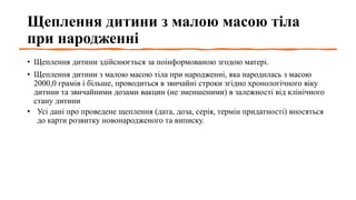 Щеплення дитини з малою масою тіла
при народженні
• Щеплення дитини здійснюється за поінформованою згодою матері.
• Щеплення дитини з малою масою тіла при народженні, яка народилась з масою
2000,0 грамів і більше, проводиться в звичайні строки згідно хронологічного віку
дитини та звичайними дозами вакцин (не зменшеними) в залежності від клінічного
стану дитини
• Усі дані про проведене щеплення (дата, доза, серія, термін придатності) вносяться
до карти розвитку новонародженого та виписку.
 