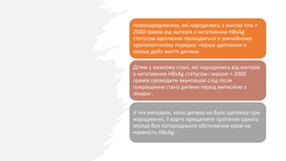 Новонародженим, які народились з масою тіла >
2000 грамів від матерів з негативним HBsAg
статусом щеплення проводиться в звичайному
хронологічному порядку: перше щеплення в
першу добу життя дитини.
Дітям у важкому стані, які народились від матерів
з негативним HBsAg статусом і масою > 2000
грамів проводити імунізацію слід після
покращення стану дитини перед випискою з
лікарні .
У тих випадках, коли дитина не була щеплена при
народженні, її варто прищепити протягом одного
місяця без попереднього обстеження крові на
наявність HBsAg.
 