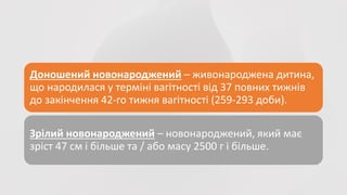 Доношений новонароджений – живонароджена дитина,
що народилася у терміні вагітності від 37 повних тижнів
до закінчення 42-го тижня вагітності (259-293 доби).
Зрілий новонароджений – новонароджений, який має
зріст 47 см і більше та / або масу 2500 г і більше.
 