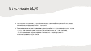 Вакцинація БЦЖ
• Щеплення проводить спеціально підготовлений медичний персонал
лікувально-профілактичних закладів.
• Вакцинацію новонароджених проводять безпосередньо у палаті після
огляду дитини лікарем педіатром-неонатологом з письмовим
обгрунтуванням призначення вакцинації в карті розвитку
новонародженого (Ф097/о)
 