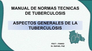 ASPECTOS GENERALES DE LA
TUBERCULOSIS
PDCT – PANDO
Dr. RAFAEL PAZ
MANUAL DE NORMAS TECNICAS
DE TUBERCULOSIS
 