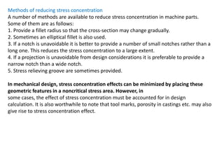 Methods of reducing stress concentration
A number of methods are available to reduce stress concentration in machine parts.
Some of them are as follows:
1. Provide a fillet radius so that the cross-section may change gradually.
2. Sometimes an elliptical fillet is also used.
3. If a notch is unavoidable it is better to provide a number of small notches rather than a
long one. This reduces the stress concentration to a large extent.
4. If a projection is unavoidable from design considerations it is preferable to provide a
narrow notch than a wide notch.
5. Stress relieving groove are sometimes provided.
In mechanical design, stress concentration effects can be minimized by placing these
geometric features in a noncritical stress area. However, in
some cases, the effect of stress concentration must be accounted for in design
calculation. It is also worthwhile to note that tool marks, porosity in castings etc. may also
give rise to stress concentration effect.
 