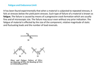 Fatigue and Endurance Limit
It has been found experimentally that when a material is subjected to repeated stresses, it
fails at stresses below the yield point stresses. Such type of failure of a material is known as
fatigue. The failure is caused by means of a progressive crack formation which are usually
fine and of microscopic size. The failure may occur even without any prior indication. The
fatigue of material is effected by the size of the component, relative magnitude of static
and fluctuating loads and the number of load reversals.
 