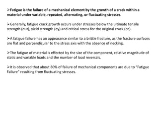 Fatigue is the failure of a mechanical element by the growth of a crack within a
material under variable, repeated, alternating, or fluctuating stresses.
Generally, fatigue crack growth occurs under stresses below the ultimate tensile
strength (σut), yield strength (σy) and critical stress for the original crack (σc).
A fatigue failure has an appearance similar to a brittle fracture, as the fracture surfaces
are flat and perpendicular to the stress axis with the absence of necking.
The fatigue of material is effected by the size of the component, relative magnitude of
static and variable loads and the number of load reversals.
It is observed that about 80% of failure of mechanical components are due to “Fatigue
Failure” resulting from fluctuating stresses.
 