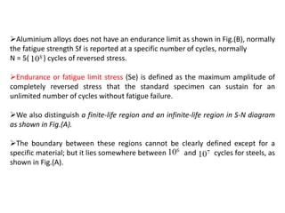 Aluminium alloys does not have an endurance limit as shown in Fig.(B), normally
the fatigue strength Sf is reported at a specific number of cycles, normally
N = 5( ) cycles of reversed stress.
Endurance or fatigue limit stress (Se) is defined as the maximum amplitude of
completely reversed stress that the standard specimen can sustain for an
unlimited number of cycles without fatigue failure.
We also distinguish a finite-life region and an infinite-life region in S-N diagram
as shown in Fig.(A).
The boundary between these regions cannot be clearly defined except for a
specific material; but it lies somewhere between and cycles for steels, as
shown in Fig.(A).
 