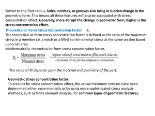 Similar to the fillet radius, holes, notches, or grooves also bring in sudden change in the
geometric form. This means all these features will also be associated with stress
concentration effect. Generally, more abrupt the change in geometric form, higher is the
stress concentration effect.
Theoretical or Form Stress Concentration Factor
The theoretical or form stress concentration factor is defined as the ratio of the maximum
stress in a member (at a notch or a fillet) to the nominal stress at the same section based
upon net area.
Mathematically, theoretical or form stress concentration factor,
The value of Kt depends upon the material and geometry of the part.
Geometric stress concentration factor
To account for stress concentration effect, the actual maximum stresses have been
determined either experimentally or by using more sophisticated stress analysis
methods, such as finite element analysis, for common types of geometric features.
 
