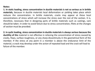 Notes:
1. In static loading, stress concentration in ductile materials is not so serious as in brittle
materials, because in ductile materials local deformation or yielding takes place which
reduces the concentration. In brittle materials, cracks may appear at these local
concentrations of stress which will increase the stress over the rest of the section. It is,
therefore, necessary that in designing parts of brittle materials such as castings, care
should be taken. In order to avoid failure due to stress concentration, fillets at the changes
of section must be provided.
2. In cyclic loading, stress concentration in ductile materials is always serious because the
ductility of the material is not effective in relieving the concentration of stress caused by
cracks, flaws, surface roughness, or any sharp discontinuity in the geometrical form of the
member. If the stress at any point in a member is above the endurance limit of the
material, a crack may develop under the action of repeated load and the crack will lead to
failure of the member.
 