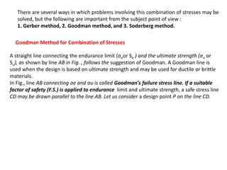 There are several ways in which problems involving this combination of stresses may be
solved, but the following are important from the subject point of view :
1. Gerber method, 2. Goodman method, and 3. Soderberg method.
Goodman Method for Combination of Stresses
A straight line connecting the endurance limit (σeor Se ) and the ultimate strength (σu or
Su), as shown by line AB in Fig. , follows the suggestion of Goodman. A Goodman line is
used when the design is based on ultimate strength and may be used for ductile or brittle
materials.
In Fig., line AB connecting σe and σu is called Goodman's failure stress line. If a suitable
factor of safety (F.S.) is applied to endurance limit and ultimate strength, a safe stress line
CD may be drawn parallel to the line AB. Let us consider a design point P on the line CD.
 