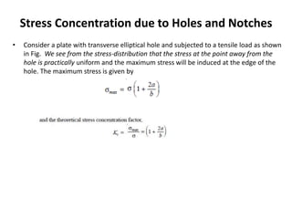 Stress Concentration due to Holes and Notches
• Consider a plate with transverse elliptical hole and subjected to a tensile load as shown
in Fig. We see from the stress-distribution that the stress at the point away from the
hole is practically uniform and the maximum stress will be induced at the edge of the
hole. The maximum stress is given by
 