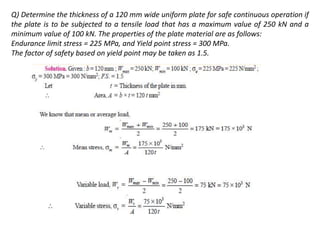 Q) Determine the thickness of a 120 mm wide uniform plate for safe continuous operation if
the plate is to be subjected to a tensile load that has a maximum value of 250 kN and a
minimum value of 100 kN. The properties of the plate material are as follows:
Endurance limit stress = 225 MPa, and Yield point stress = 300 MPa.
The factor of safety based on yield point may be taken as 1.5.
 