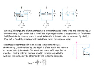 When a/b is large, the ellipse approaches a crack transverse to the load and the value of Kt
becomes very large. When a/b is small, the ellipse approaches a longitudinal slit [as shown
in (b)] and the increase in stress is small. When the hole is circular as shown in Fig. 6.6 (c),
then a/b = 1 and the maximum stress is three times the nominal value.
The stress concentration in the notched tension member, as
shown in Fig. , is influenced by the depth a of the notch and radius r
at the bottom of the notch. The maximum stress, which applies to
members having notches that are small in comparison with the
width of the plate, may be obtained by the following equation,
 