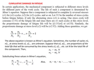 The above equation is known as Miner’s equation. Sometimes, the number of cycles n1,
n2,…at stress levels s1, s2,… are unknown. Suppose that a1, a2,… are proportions of the
total life that will be consumed by the stress levels s1, s2,… etc. Let N be the total life of
the component. Then,
Substituting these values in Miner’s equation,
CUMULATIVE DAMAGE IN FATIGUE
Also,
 