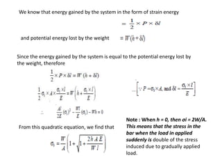 We know that energy gained by the system in the form of strain energy
and potential energy lost by the weight
Since the energy gained by the system is equal to the potential energy lost by
the weight, therefore
From this quadratic equation, we find that
Note : When h = 0, then σi = 2W/A.
This means that the stress in the
bar when the load in applied
suddenly is double of the stress
induced due to gradually applied
load.
 