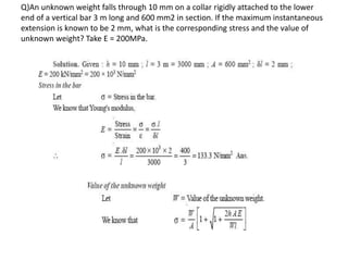Q)An unknown weight falls through 10 mm on a collar rigidly attached to the lower
end of a vertical bar 3 m long and 600 mm2 in section. If the maximum instantaneous
extension is known to be 2 mm, what is the corresponding stress and the value of
unknown weight? Take E = 200MPa.
 