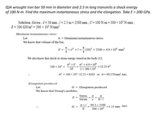 Q)A wrought iron bar 50 mm in diameter and 2.5 m long transmits a shock energy
of 100 N-m. Find the maximum instantaneous stress and the elongation. Take E = 200 GPa.
 