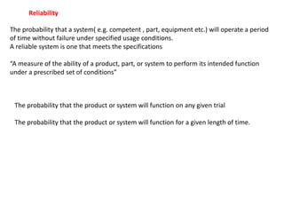 The probability that a system( e.g. competent , part, equipment etc.) will operate a period
of time without failure under specified usage conditions.
A reliable system is one that meets the specifications
“A measure of the ability of a product, part, or system to perform its intended function
under a prescribed set of conditions”
Reliability
The probability that the product or system will function on any given trial
The probability that the product or system will function for a given length of time.
 