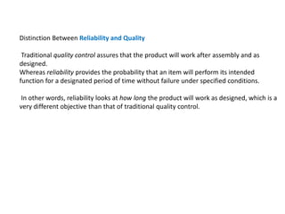 Distinction Between Reliability and Quality
Traditional quality control assures that the product will work after assembly and as
designed.
Whereas reliability provides the probability that an item will perform its intended
function for a designated period of time without failure under specified conditions.
In other words, reliability looks at how long the product will work as designed, which is a
very different objective than that of traditional quality control.
 