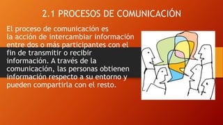 2.1 PROCESOS DE COMUNICACIÓN
El proceso de comunicación es
la acción de intercambiar información
entre dos o más participantes con el
fin de transmitir o recibir
información. A través de la
comunicación, las personas obtienen
información respecto a su entorno y
pueden compartirla con el resto.
 