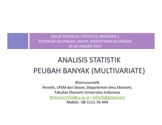 ANALISIS STATISTIK
PEUBAH BANYAK (MULTIVARIATE)
DIKLAT FINANCIAL STATISTICS ANGKATAN 1
PUSDIKLAT KEUANGAN UMUM, KEMENTRIAN KEUANGAN
26‐30 JANUARI 2015
Khoirunurrofik
Peneliti, LPEM dan Dosen, Departemen Ilmu Ekonomi,
Fakultas Ekonomi Universitas Indonesia
Khoirunurrofik@ui.ac.id ; rofiq76@gmail.com
Mobile : 08‐1111‐76‐444
 