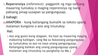 1.Reperensiya (reference) –paggamit ng mga salitang
maaaring tumukoy o maging reperensiya ng isang
paksang pinag-uusapan sa pangungusap.
2 bahagi:
a)ANAPORA – kung kailangang bumalik sa teksto upang
malaman kungsino o ano ang tinutukoy
Hal:
Aso ang gusto kong alagaan. Ito kasi ay maaaring maging
mabuting kaibigan. (ang ito sa ikalawang pangungusap
ay tumutukoy sa aso na nasa unang pangungusap.
Kailangang balikan ang unang pangungusap upang
malaman ang tinutukoy na panghalip na ito.)
11
 