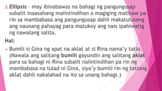 3.Ellipsis – may ibinabawas na bahagi ng pangungusap
subalit inaasahang maiintindihan o magiging malinaw pa
rin sa mambabasa ang pangungusap dahil makatutulong
ang naunang pahayag para matukoy ang nais ipahiwatig
ng nawalang salita.
Hal:
 Bumili si Gina ng apat na aklat at si Rina nama’y tatlo.
(Nawala ang salitang bumili gayundin ang salitang aklat
para sa bahagi ni Rina subalit naiintindihan pa rin ng
mambabasa na tulad ni Gina, siya’y bumili rin ng tatlong
aklat dahil nakalahad na ito sa unang bahagi.)
14
 
