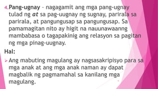 4.Pang-ugnay – nagagamit ang mga pang-ugnay
tulad ng at sa pag-uugnay ng sugnay, parirala sa
parirala, at pangungusap sa pangungusap. Sa
pamamagitan nito ay higit na nauunawaanng
mambabasa o tagapakinig ang relasyon sa pagitan
ng mga pinag-uugnay.
Hal:
Ang mabuting magulang ay nagsasakripisyo para sa
mga anak at ang mga anak naman ay dapat
magbalik ng pagmamahal sa kanilang mga
magulang. 15
 