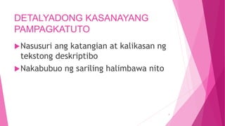 DETALYADONG KASANAYANG
PAMPAGKATUTO
Nasusuri ang katangian at kalikasan ng
tekstong deskriptibo
Nakabubuo ng sariling halimbawa nito
4
 