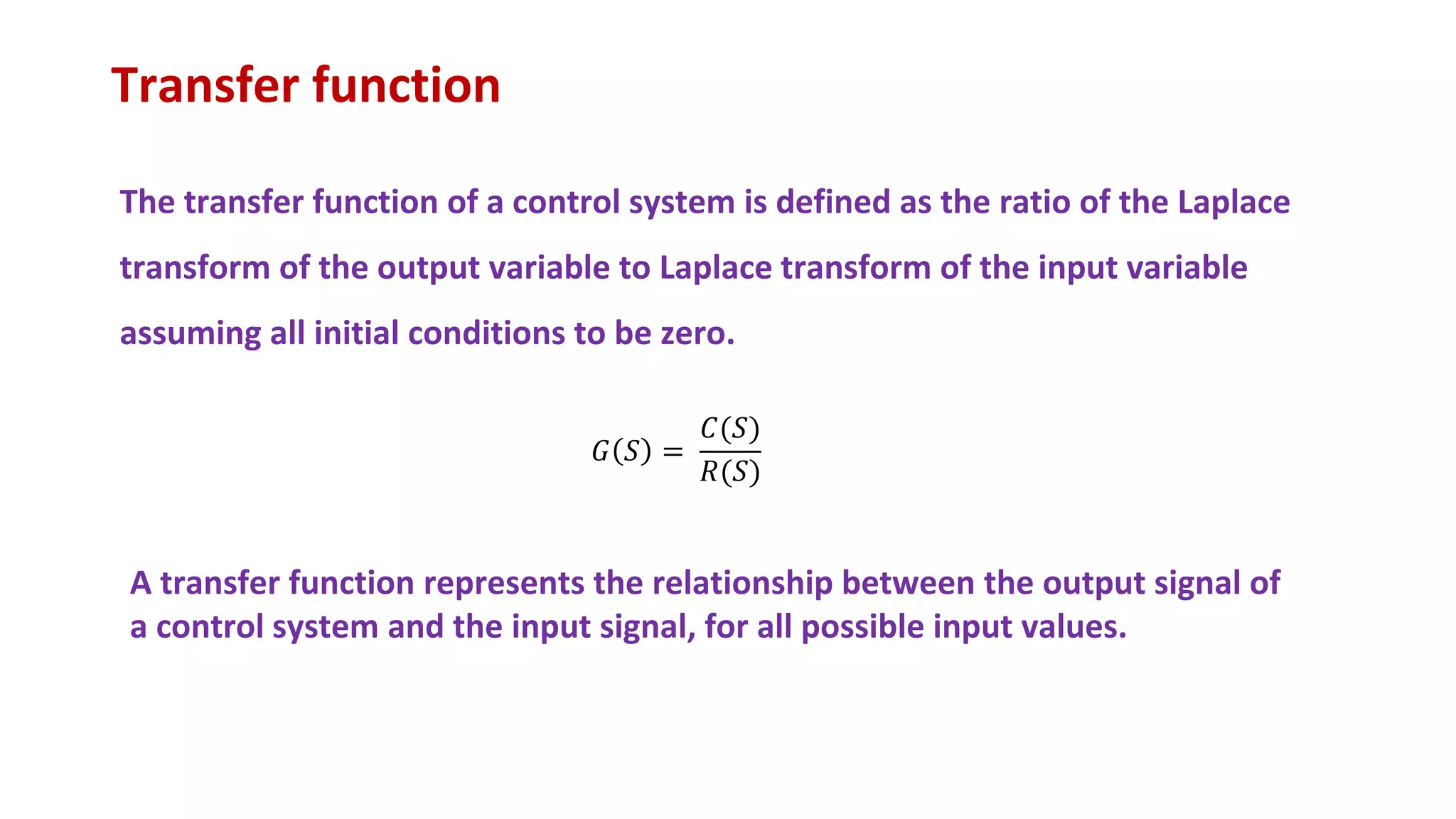 Transfer function
The transfer function of a control system is defined as the ratio of the Laplace
transform of the output variable to Laplace transform of the input variable
assuming all initial conditions to be zero.
𝐺 𝑆 =
𝐶(𝑆)
𝑅(𝑆)
A transfer function represents the relationship between the output signal of
a control system and the input signal, for all possible input values.
 