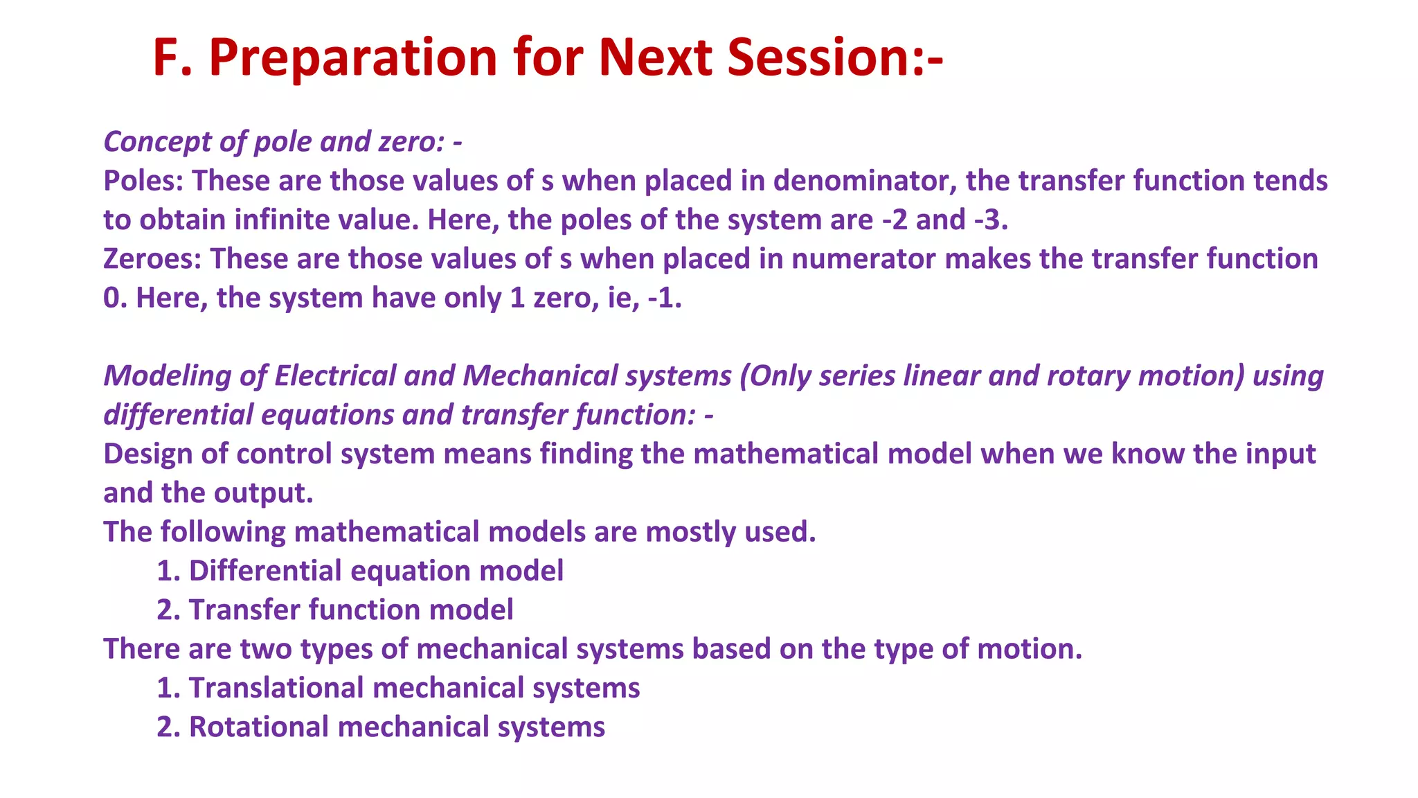 Concept of pole and zero: -
Poles: These are those values of s when placed in denominator, the transfer function tends
to obtain infinite value. Here, the poles of the system are -2 and -3.
Zeroes: These are those values of s when placed in numerator makes the transfer function
0. Here, the system have only 1 zero, ie, -1.
Modeling of Electrical and Mechanical systems (Only series linear and rotary motion) using
differential equations and transfer function: -
Design of control system means finding the mathematical model when we know the input
and the output.
The following mathematical models are mostly used.
1. Differential equation model
2. Transfer function model
There are two types of mechanical systems based on the type of motion.
1. Translational mechanical systems
2. Rotational mechanical systems
F. Preparation for Next Session:-
 