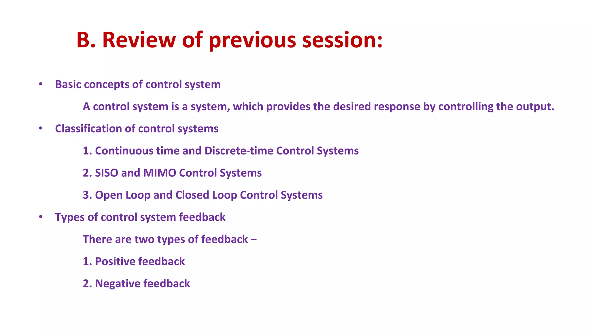 B. Review of previous session:
• Basic concepts of control system
A control system is a system, which provides the desired response by controlling the output.
• Classification of control systems
1. Continuous time and Discrete-time Control Systems
2. SISO and MIMO Control Systems
3. Open Loop and Closed Loop Control Systems
• Types of control system feedback
There are two types of feedback −
1. Positive feedback
2. Negative feedback
 