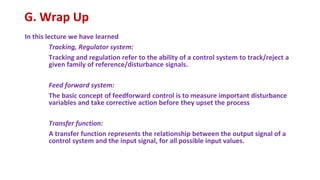 G. Wrap Up
In this lecture we have learned
Tracking, Regulator system:
Tracking and regulation refer to the ability of a control system to track/reject a
given family of reference/disturbance signals.
Feed forward system:
The basic concept of feedforward control is to measure important disturbance
variables and take corrective action before they upset the process
Transfer function:
A transfer function represents the relationship between the output signal of a
control system and the input signal, for all possible input values.
 